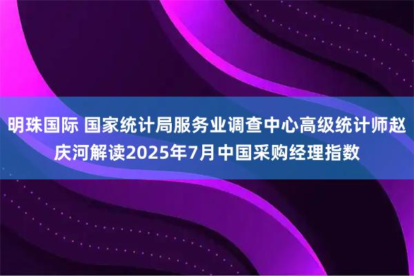明珠国际 国家统计局服务业调查中心高级统计师赵庆河解读2025年7月中国采购经理指数
