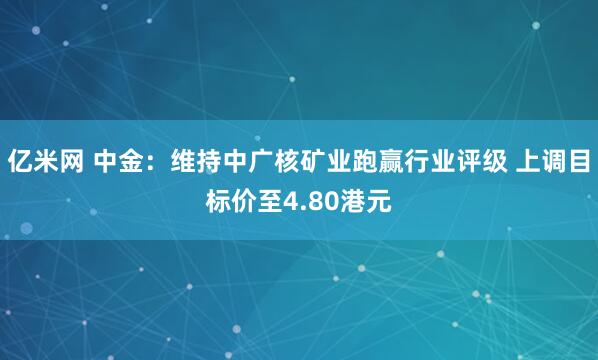 亿米网 中金：维持中广核矿业跑赢行业评级 上调目标价至4.80港元