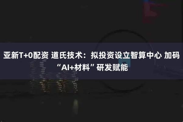亚新T+0配资 道氏技术：拟投资设立智算中心 加码“AI+材料”研发赋能