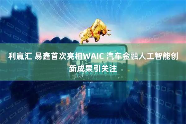 利赢汇 易鑫首次亮相WAIC 汽车金融人工智能创新成果引关注