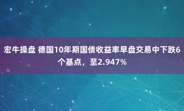 宏牛操盘 德国10年期国债收益率早盘交易中下跌6个基点，至2.947%