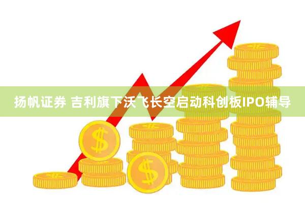 扬帆证券 吉利旗下沃飞长空启动科创板IPO辅导