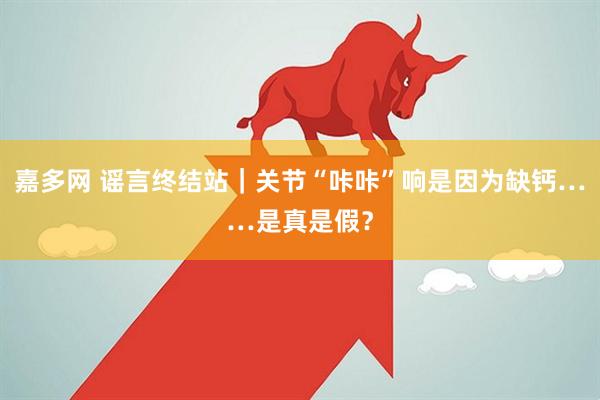 嘉多网 谣言终结站｜关节“咔咔”响是因为缺钙……是真是假？