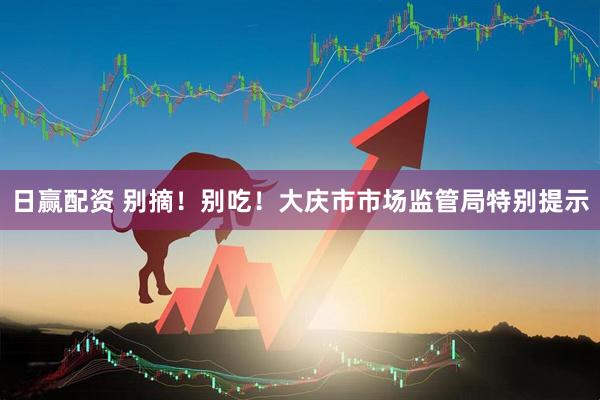 日赢配资 别摘！别吃！大庆市市场监管局特别提示