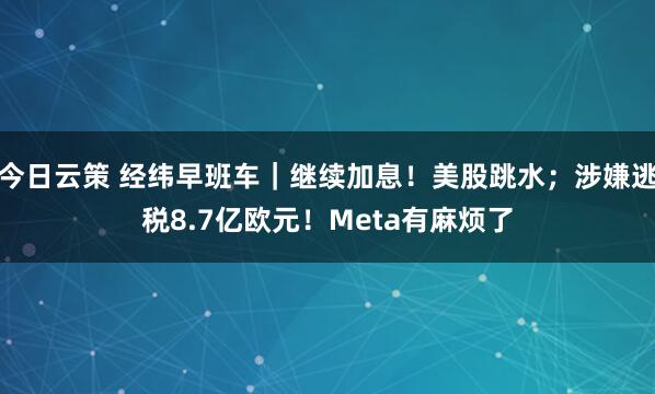 今日云策 经纬早班车｜继续加息！美股跳水；涉嫌逃税8.7亿欧元！Meta有麻烦了