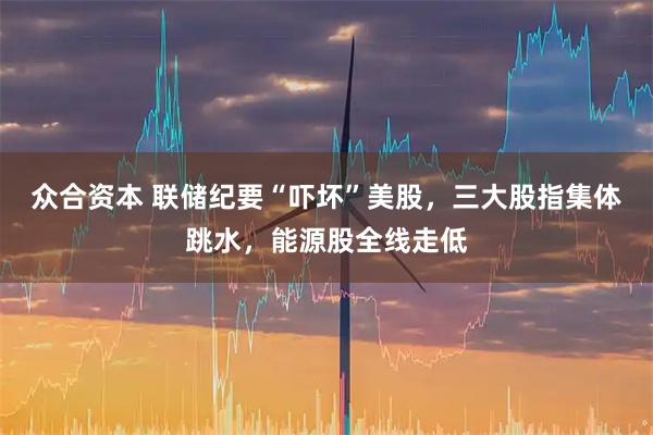 众合资本 联储纪要“吓坏”美股，三大股指集体跳水，能源股全线走低